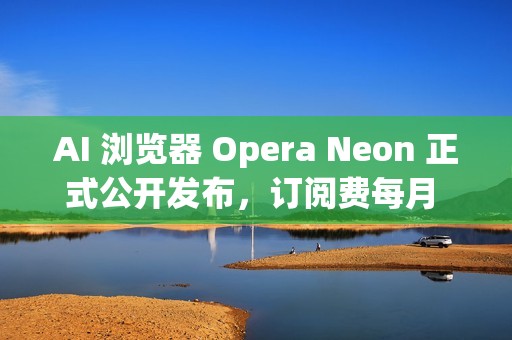 AI 浏览器 Opera Neon 正式公开发布，订阅费每月 19.9 美元