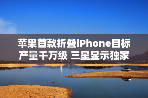 苹果首款折叠iPhone目标产量千万级 三星显示独家供货