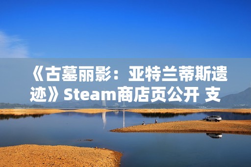 《古墓丽影：亚特兰蒂斯遗迹》Steam商店页公开 支持中文配音