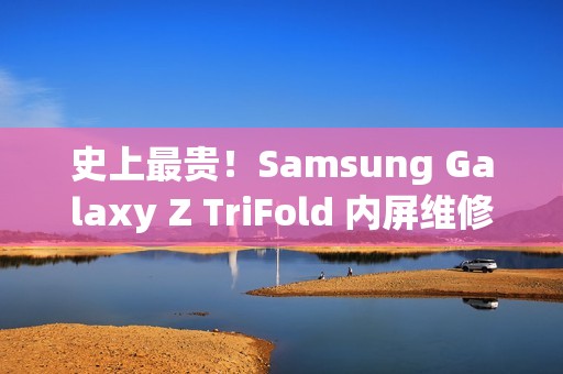 史上最贵！Samsung Galaxy Z TriFold 内屏维修价曝光，换一次超过 $8,750!
