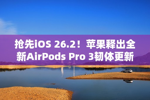 抢先iOS 26.2！苹果释出全新AirPods Pro 3韧体更新 潜在功能曝光