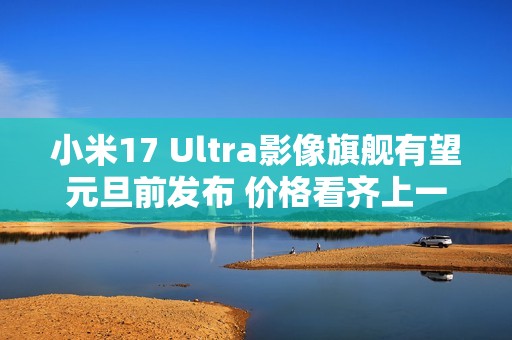 小米17 Ultra影像旗舰有望元旦前发布 价格看齐上一代