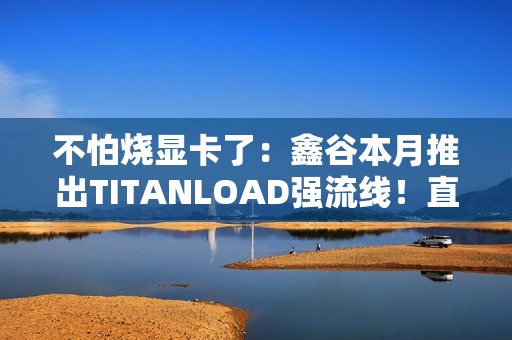不怕烧显卡了：鑫谷本月推出TITANLOAD强流线！直接迭代14A版本