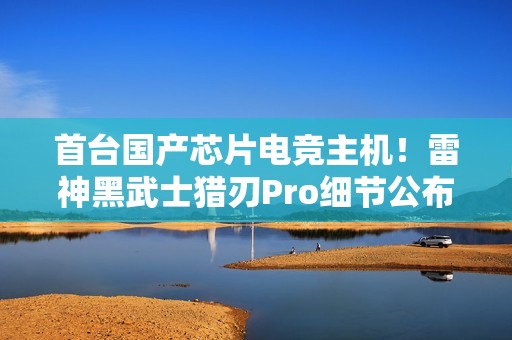 首台国产芯片电竞主机！雷神黑武士猎刃Pro细节公布：玩《英雄联盟》无压力