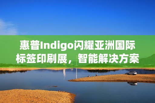 惠普Indigo闪耀亚洲国际标签印刷展，智能解决方案驱动行业数字化跃迁