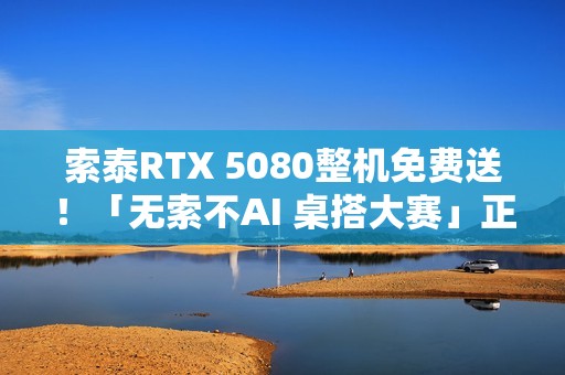 索泰RTX 5080整机免费送！「无索不AI 桌搭大赛」正式开启
