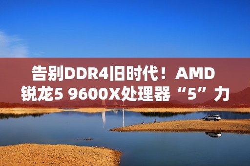 告别DDR4旧时代！AMD 锐龙5 9600X处理器“5”力全开战未来