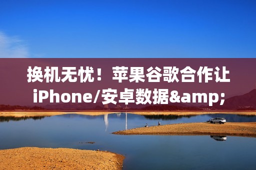 换机无忧！苹果谷歌合作让iPhone/安卓数据&ldquo;一键搬家&rdquo;