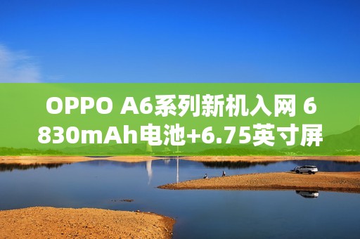 OPPO A6系列新机入网 6830mAh电池+6.75英寸屏幕