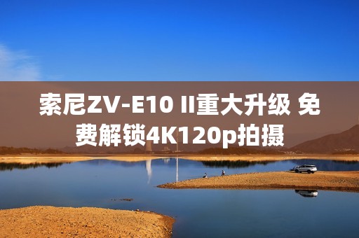 索尼ZV-E10 II重大升级 免费解锁4K120p拍摄