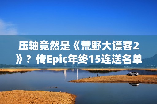 压轴竟然是《荒野大镖客2》？传Epic年终15连送名单泄露