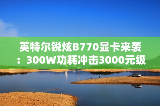 英特尔锐炫B770显卡来袭：300W功耗冲击3000元级市场