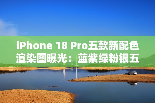iPhone 18 Pro五款新配色渲染图曝光：蓝紫绿粉银五色
