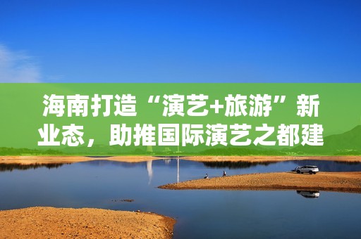 海南打造“演艺+旅游”新业态，助推国际演艺之都建设 