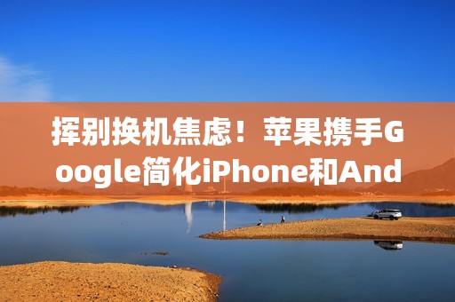 挥别换机焦虑！苹果携手Google简化iPhone和Android系统间切换程序