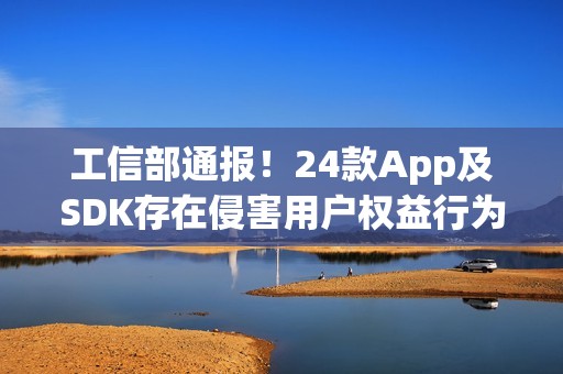 工信部通报！24款App及SDK存在侵害用户权益行为