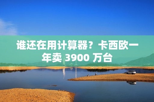 谁还在用计算器？卡西欧一年卖 3900 万台