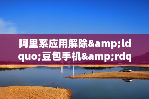 阿里系应用解除&ldquo;豆包手机&rdquo;登录限制:京东可AI下单比价