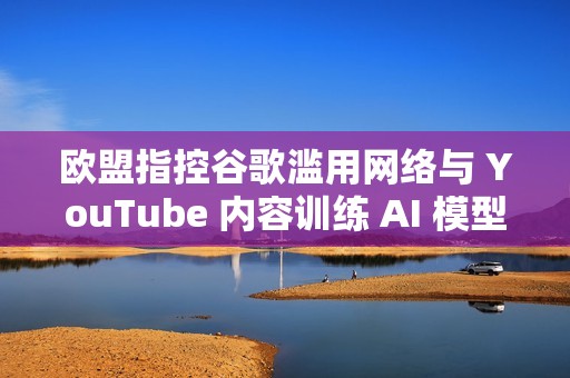 欧盟指控谷歌滥用网络与 YouTube 内容训练 AI 模型