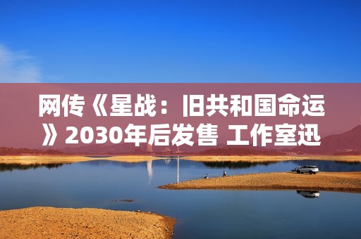 网传《星战：旧共和国命运》2030年后发售 工作室迅速否认