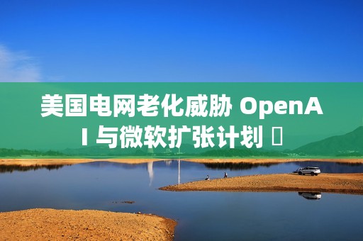 美国电网老化威胁 OpenAI 与微软扩张计划 ​