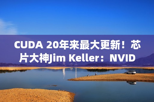 CUDA 20年来最大更新！芯片大神Jim Keller：NVIDIA在拆护城河