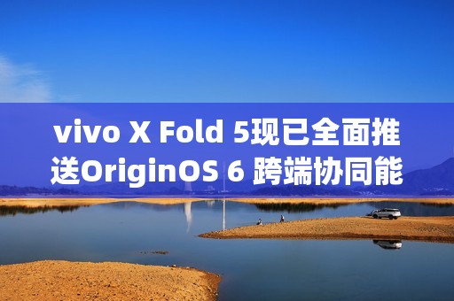 vivo X Fold 5现已全面推送OriginOS 6 跨端协同能力突破