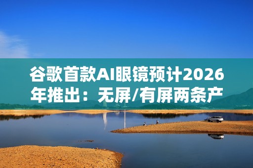 谷歌首款AI眼镜预计2026年推出：无屏/有屏两条产品线齐发