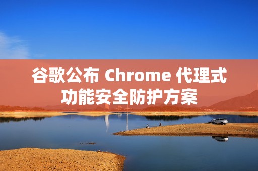谷歌公布 Chrome 代理式功能安全防护方案