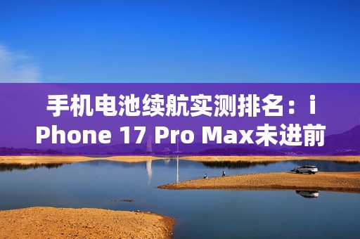 手机电池续航实测排名：iPhone 17 Pro Max未进前三
