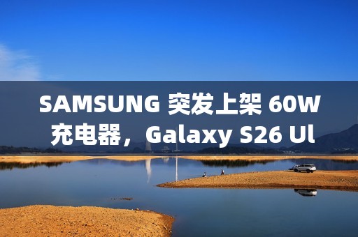 SAMSUNG 突发上架 60W 充电器，Galaxy S26 Ultra 充电速度将全面升级!