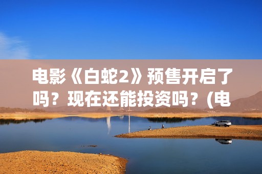 电影《白蛇2》预售开启了吗？现在还能投资吗？(电影白蛇2:青蛇劫起)