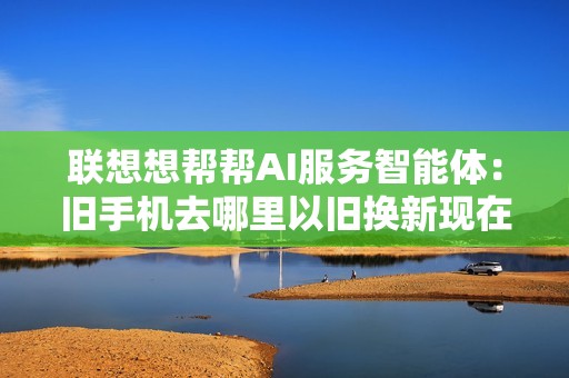 联想想帮帮AI服务智能体：旧手机去哪里以旧换新现在有答案了