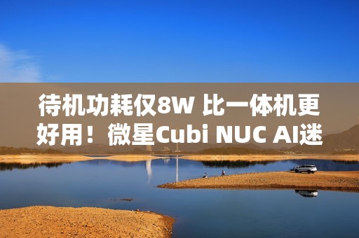 待机功耗仅8W 比一体机更好用！微星Cubi NUC AI迷你电脑评测：可能是最小的高性能迷你机