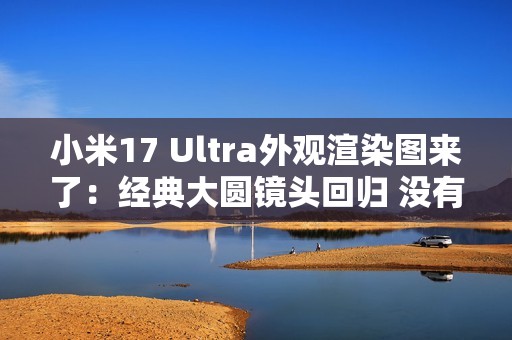 小米17 Ultra外观渲染图来了：经典大圆镜头回归 没有背屏