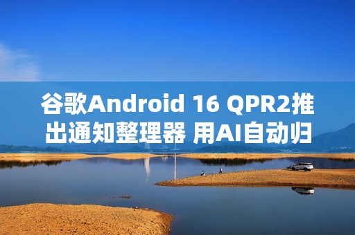 谷歌Android 16 QPR2推出通知整理器 用AI自动归类通知