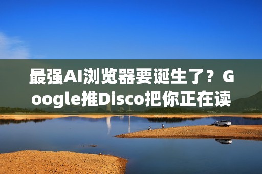 最强AI浏览器要诞生了？Google推Disco把你正在读的资讯变成视觉化网页App