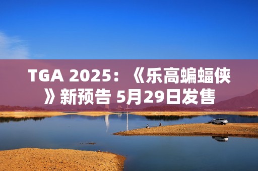 TGA 2025：《乐高蝙蝠侠》新预告 5月29日发售