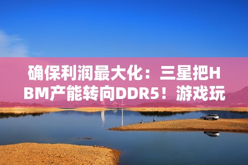确保利润最大化：三星把HBM产能转向DDR5！游戏玩家还是靠边