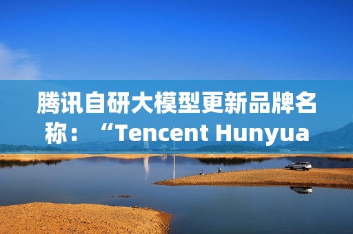 腾讯自研大模型更新品牌名称：“Tencent Hunyuan”变更为“Tencent HY”