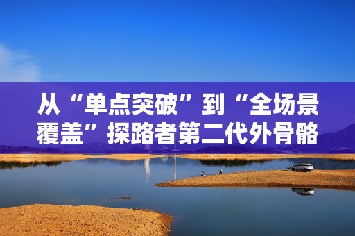 从“单点突破”到“全场景覆盖”探路者第二代外骨骼蓄势待发