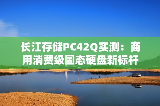 长江存储PC42Q实测：商用消费级固态硬盘新标杆
