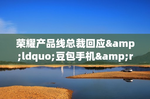 荣耀产品线总裁回应&ldquo;豆包手机&rdquo;入局：与荣耀AI道路一致