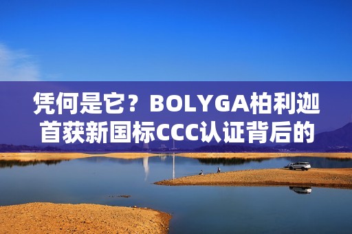 凭何是它？BOLYGA柏利迦首获新国标CCC认证背后的“硬核”底牌