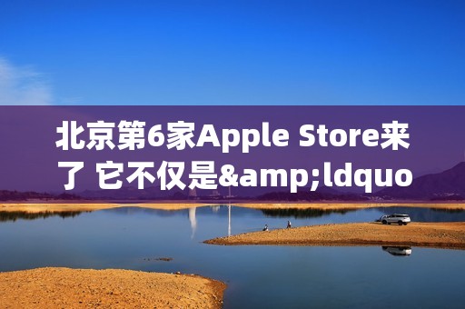 北京第6家Apple Store来了 它不仅是&ldquo;南城首家&rdquo;那么简单