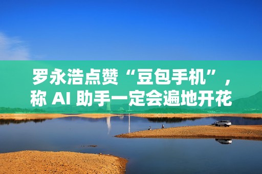 罗永浩点赞“豆包手机”，称 AI 助手一定会遍地开花