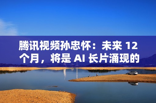 腾讯视频孙忠怀：未来 12 个月，将是 AI 长片涌现的关键窗口期