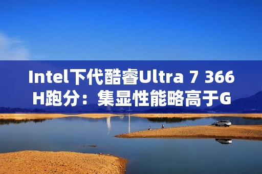 Intel下代酷睿Ultra 7 366H跑分：集显性能略高于GTX 1050 Ti