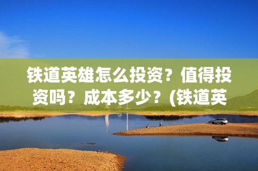 铁道英雄怎么投资？值得投资吗？成本多少？(铁道英雄备案)