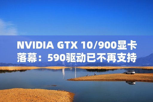 NVIDIA GTX 10/900显卡落幕：590驱动已不再支持！